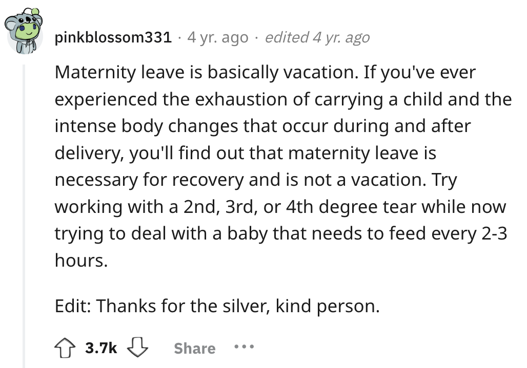circle - pinkblossom331 4 yr. ago edited 4 yr. ago Maternity leave is basically vacation. If you've ever experienced the exhaustion of carrying a child and the intense body changes that occur during and after delivery, you'll find out that maternity leave
